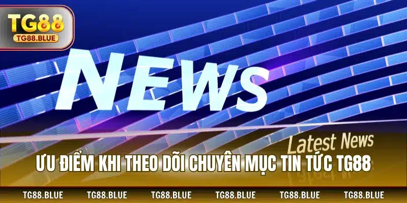 Ưu điểm khi theo dõi chuyên mục tin tức TG88